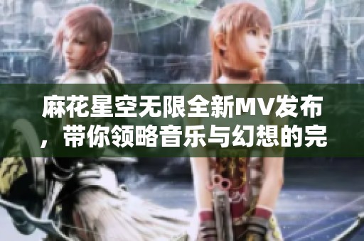 麻花星空无限全新MV发布，带你领略音乐与幻想的完美结合