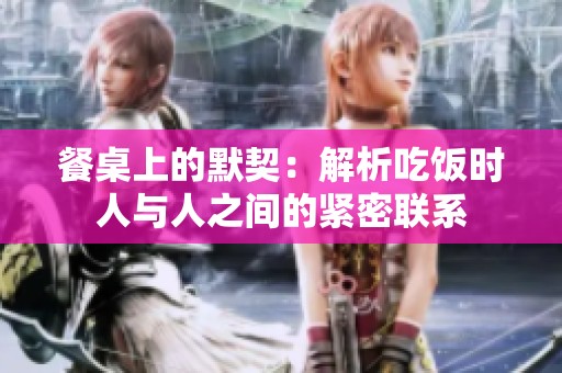 餐桌上的默契：解析吃饭时人与人之间的紧密联系