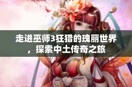 走进巫师3狂猎的瑰丽世界，探索中土传奇之旅