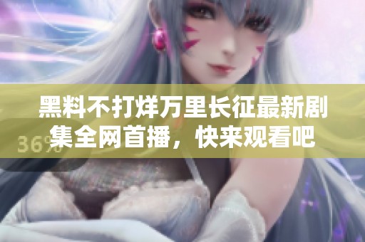 黑料不打烊万里长征最新剧集全网首播，快来观看吧