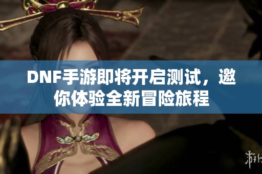 DNF手游即将开启测试，邀你体验全新冒险旅程