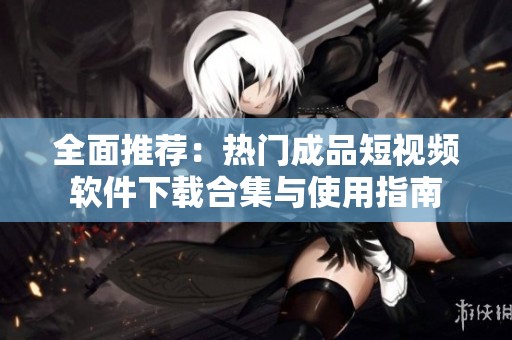 全面推荐：热门成品短视频软件下载合集与使用指南
