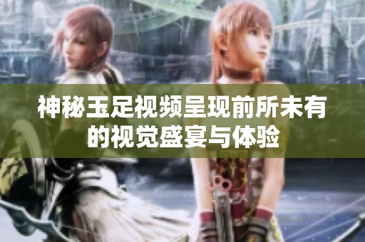 神秘玉足视频呈现前所未有的视觉盛宴与体验