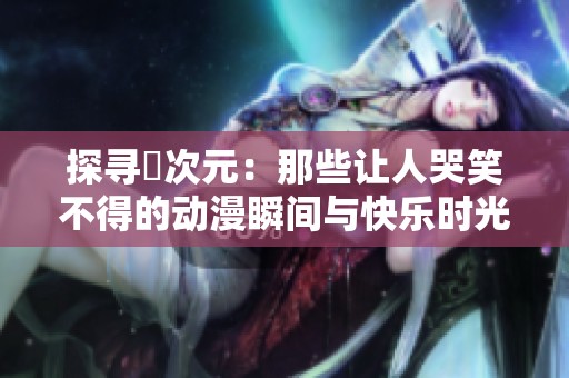探寻囧次元：那些让人哭笑不得的动漫瞬间与快乐时光
