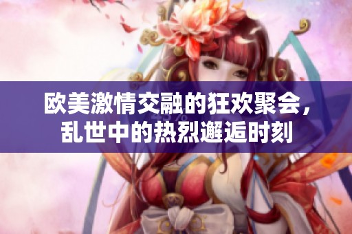 欧美激情交融的狂欢聚会，乱世中的热烈邂逅时刻