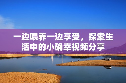 一边喂养一边享受，探索生活中的小确幸视频分享