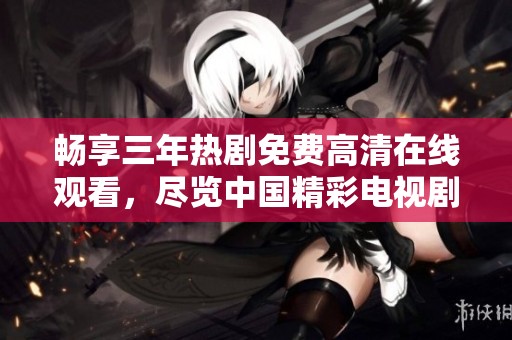 畅享三年热剧免费高清在线观看，尽览中国精彩电视剧世界