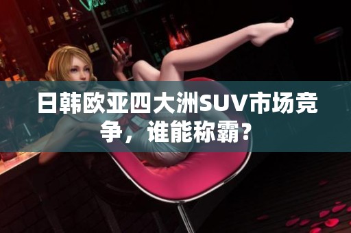 日韩欧亚四大洲SUV市场竞争，谁能称霸？