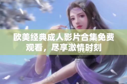 欧美经典成人影片合集免费观看，尽享激情时刻