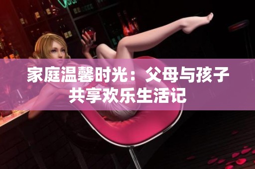 家庭温馨时光：父母与孩子共享欢乐生活记