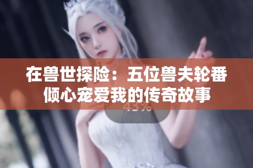 在兽世探险：五位兽夫轮番倾心宠爱我的传奇故事