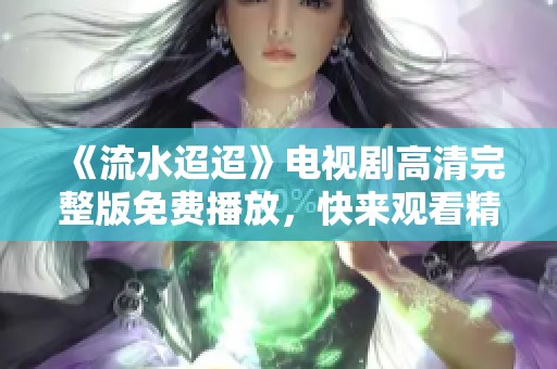 《流水迢迢》电视剧高清完整版免费播放，快来观看精彩剧情吧！