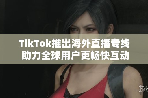 TikTok推出海外直播专线 助力全球用户更畅快互动