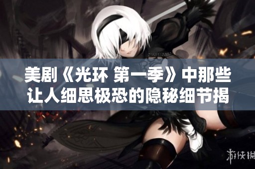 美剧《光环 第一季》中那些让人细思极恐的隐秘细节揭秘