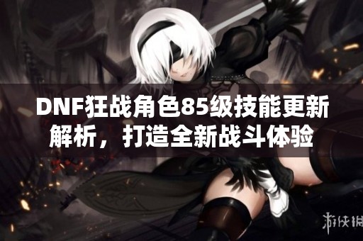 DNF狂战角色85级技能更新解析，打造全新战斗体验