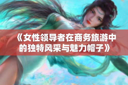 《女性领导者在商务旅游中的独特风采与魅力帽子》