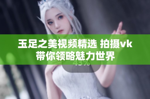 玉足之美视频精选 拍摄vk带你领略魅力世界