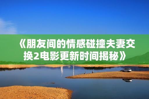 《朋友间的情感碰撞夫妻交换2电影更新时间揭秘》