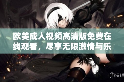 欧美成人视频高清版免费在线观看，尽享无限激情与乐趣
