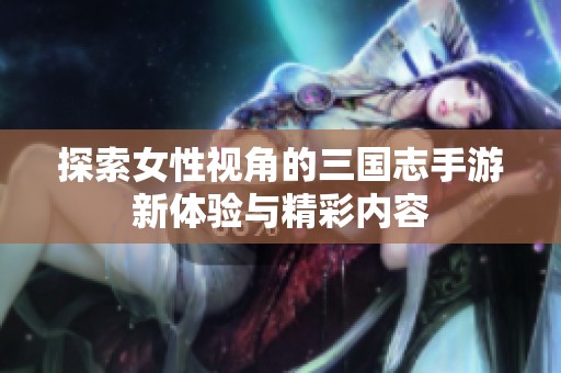 探索女性视角的三国志手游新体验与精彩内容