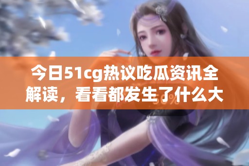 今日51cg热议吃瓜资讯全解读，看看都发生了什么大事