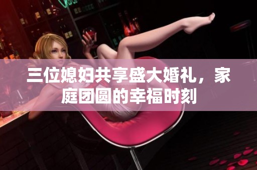 三位媳妇共享盛大婚礼，家庭团圆的幸福时刻