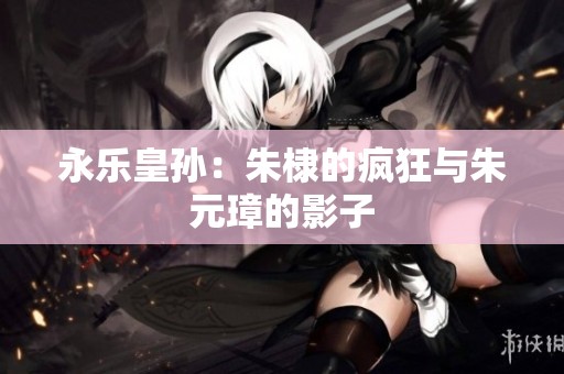 永乐皇孙：朱棣的疯狂与朱元璋的影子