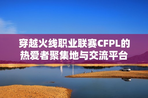 穿越火线职业联赛CFPL的热爱者聚集地与交流平台
