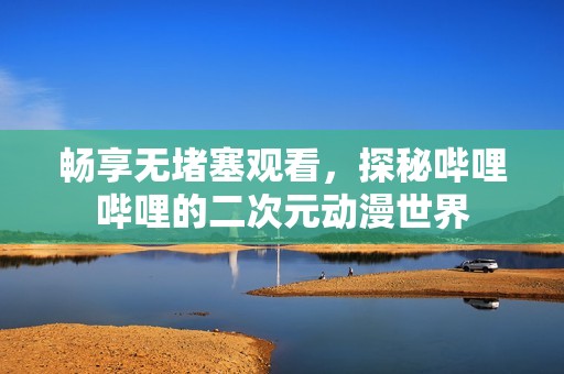 畅享无堵塞观看，探秘哔哩哔哩的二次元动漫世界