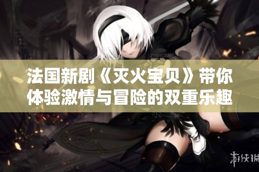 法国新剧《灭火宝贝》带你体验激情与冒险的双重乐趣