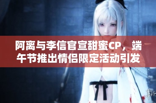 阿离与李信官宣甜蜜CP，端午节推出情侣限定活动引发玩家热议