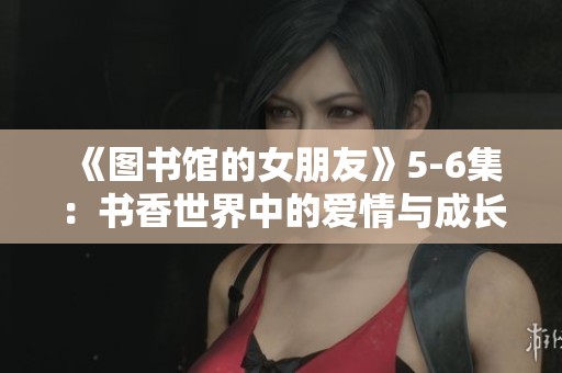 《图书馆的女朋友》5-6集：书香世界中的爱情与成长交织