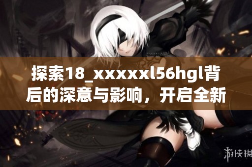 探索18_xxxxxl56hgl背后的深意与影响，开启全新视野