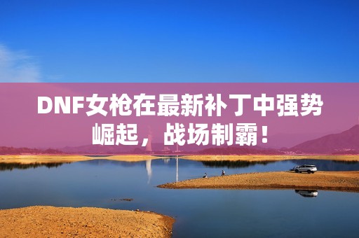 DNF女枪在最新补丁中强势崛起，战场制霸！