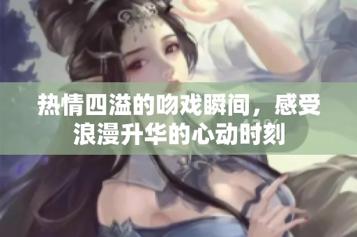 热情四溢的吻戏瞬间，感受浪漫升华的心动时刻