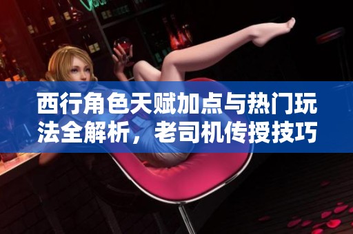 西行角色天赋加点与热门玩法全解析，老司机传授技巧