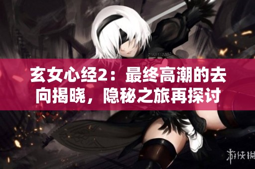 玄女心经2：最终高潮的去向揭晓，隐秘之旅再探讨