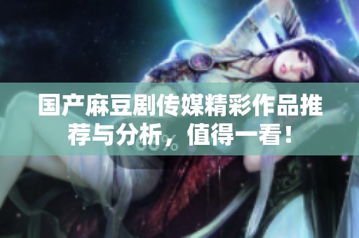 国产麻豆剧传媒精彩作品推荐与分析，值得一看！
