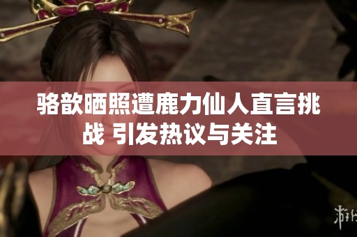 骆歆晒照遭鹿力仙人直言挑战 引发热议与关注