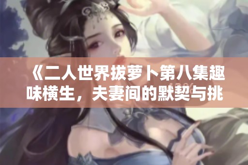《二人世界拔萝卜第八集趣味横生，夫妻间的默契与挑战》
