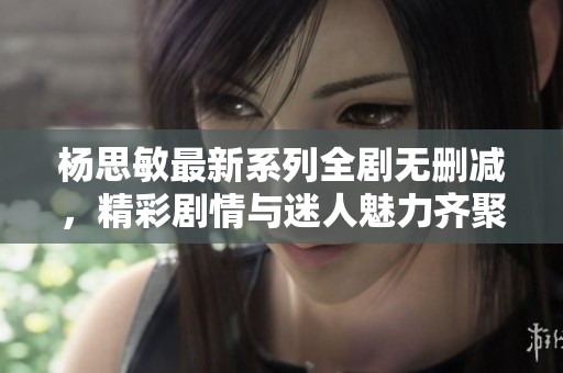杨思敏最新系列全剧无删减，精彩剧情与迷人魅力齐聚一堂