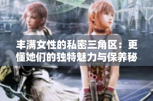 丰满女性的私密三角区：更懂她们的独特魅力与保养秘诀