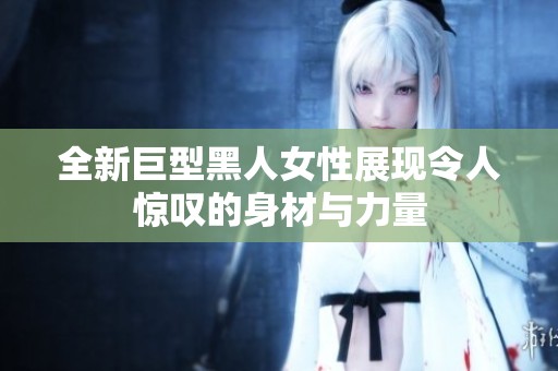 全新巨型黑人女性展现令人惊叹的身材与力量