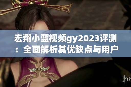 宏翔小蓝视频gy2023评测：全面解析其优缺点与用户体验