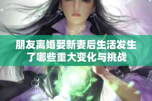 朋友离婚娶新妻后生活发生了哪些重大变化与挑战