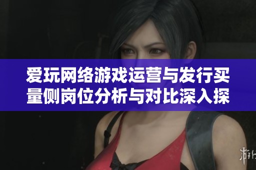 爱玩网络游戏运营与发行买量侧岗位分析与对比深入探讨