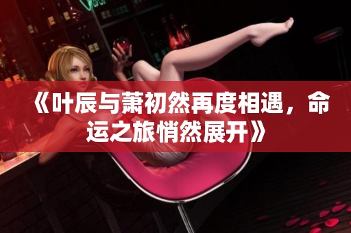 《叶辰与萧初然再度相遇，命运之旅悄然展开》