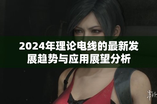 2024年理论电线的最新发展趋势与应用展望分析