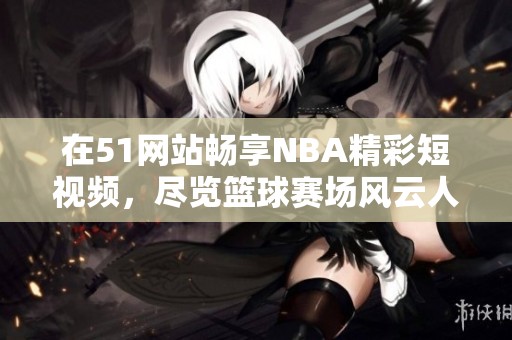 在51网站畅享NBA精彩短视频，尽览篮球赛场风云人物