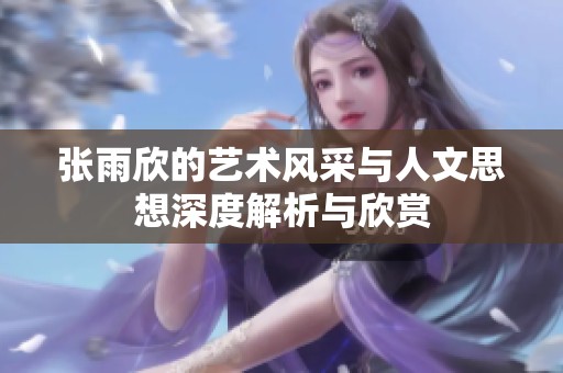 张雨欣的艺术风采与人文思想深度解析与欣赏